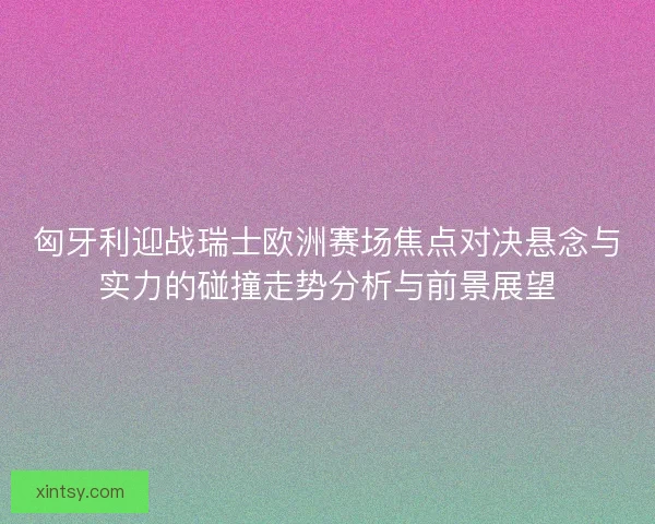 匈牙利迎战瑞士欧洲赛场焦点对决悬念与实力的碰撞走势分析与前景展望