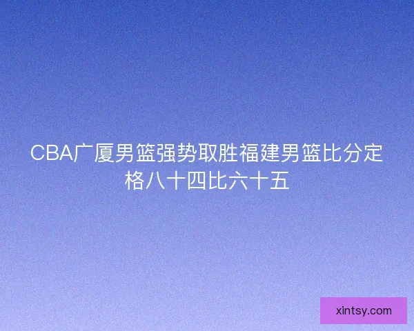CBA广厦男篮强势取胜福建男篮比分定格八十四比六十五