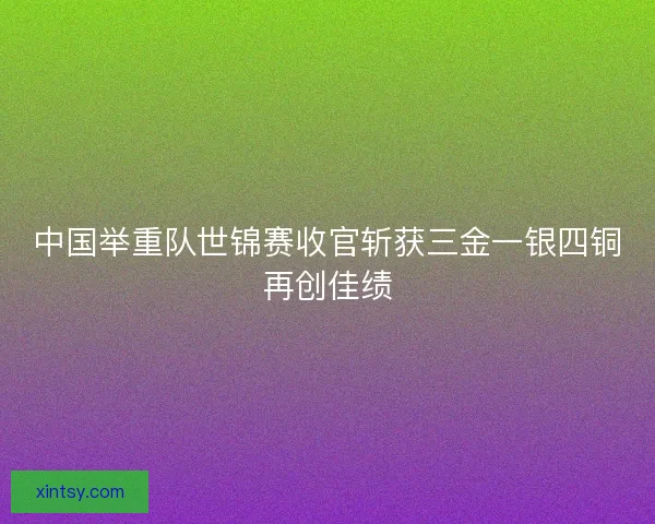 中国举重队世锦赛收官斩获三金一银四铜再创佳绩
