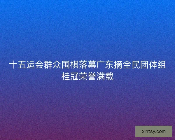 十五运会群众围棋落幕广东摘全民团体组桂冠荣誉满载