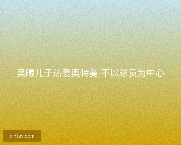 吴曦儿子热爱奥特曼 不以球员为中心