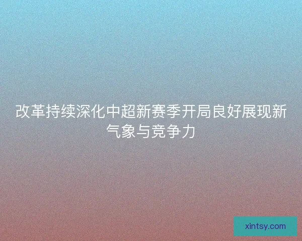 改革持续深化中超新赛季开局良好展现新气象与竞争力